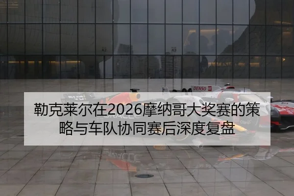 勒克莱尔在2026摩纳哥大奖赛的策略与车队协同赛后深度复盘